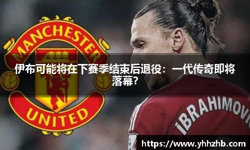 伊布可能将在下赛季结束后退役：一代传奇即将落幕？