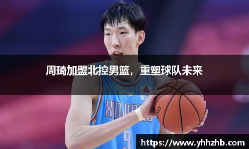 周琦加盟北控男篮，重塑球队未来